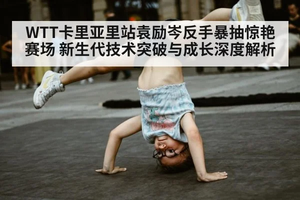 WTT卡里亚里站袁励岑反手暴抽惊艳赛场 新生代技术突破与成长深度解析