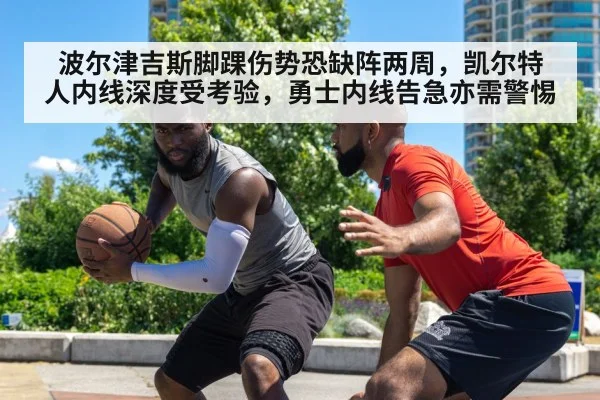 波尔津吉斯脚踝伤势恐缺阵两周,凯尔特人内线深度受考验,勇士内线告急亦需警惕