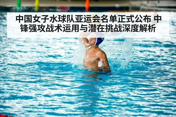 中国女子水球队亚运会名单正式公布 中锋强攻战术运用与潜在挑战深度解析